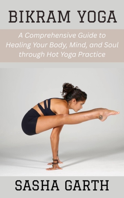 Bikram Yoga: A Comprehensive Guide to Healing Your Body, Mind, and Soul through Hot Yoga Practice