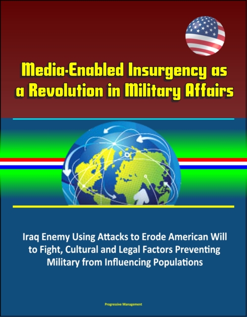 Media-Enabled Insurgency as a Revolution in Military Affairs: Iraq Enemy Using Attacks to Erode American Will to Fight, Cultural and Legal Factors Preventing Military from Influencing Populations