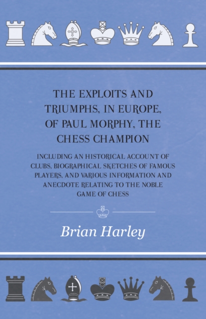 Exploits and Triumphs, in Europe, of Paul Morphy, the Chess Champion - Including An Historical Account Of Clubs, Biographical Sketches Of Famous Players, And Various Information And Anecdote Relating To The Noble Game Of Chess