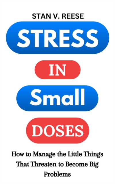 Stress in Small Doses: How to Manage the Little Things That Threaten to Become Big Problems