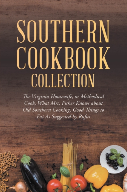 Southern Cookbook Collection: The Virginia Housewife, or Methodical Cook, What Mrs. Fisher Knows about Old Southern Cooking, Good Things to Eat As Suggested by Rufus