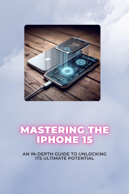Mastering the iPhone 15: An In-Depth Guide to Unlocking its Ultimate Potential