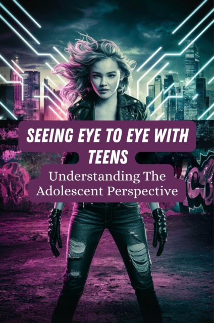 Seeing Eye To Eye With Teens: Understanding The Adolescent Perspective