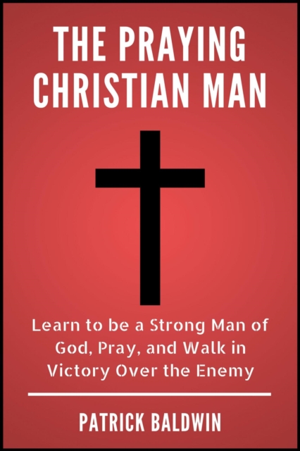 Praying Christian Man: Learn to be a Strong Man of God, Pray, and Walk in Victory Over the Enemy