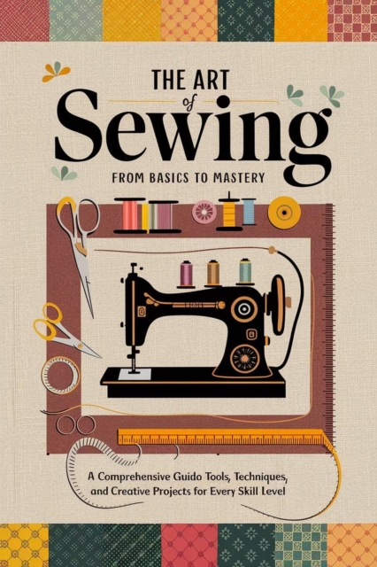 Art of Sewing From Basics to Mastery : A Comprehensive Guide to Tools, Techniques, and Creative Projects for Every Skill Level