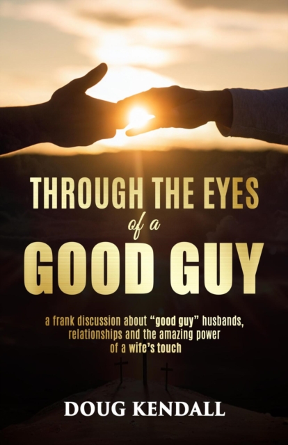 Through the Eyes of a Good Guy: a frank discussion about &quote;good guy&quote; husbands, relationships and the amazing power of a wife's touch