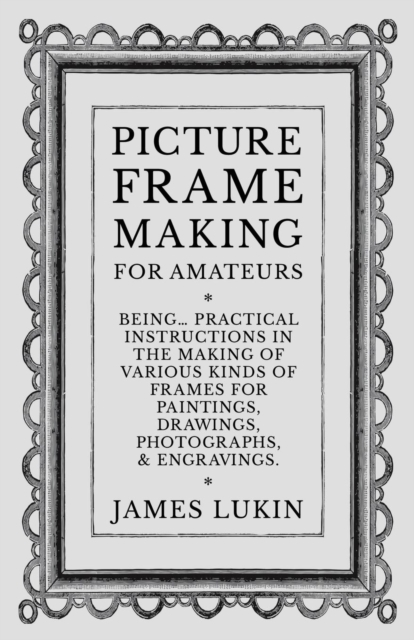 Picture Frame Making for Amateurs - Being Practical Instructions in the Making of Various Kinds of Frames for Paintings, Drawings, Photographs, and Engravings.