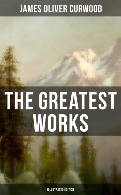 Greatest Works of James Oliver Curwood (Illustrated Edition)