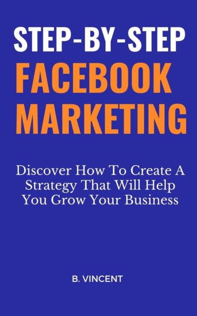 Step-by-Step Facebook Marketing: Discover How To Create A Strategy That Will Help You Grow Your Business