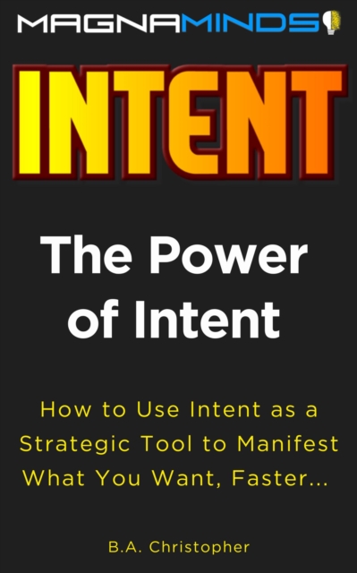 Power of Intent - How to Use Intent as a Strategic Tool to Manifest What You Want, Faster...