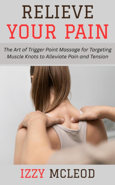 Relieve Your Pain: The Art of Trigger Point Massage for Targeting Muscle Knots to Alleviate Pain and Tension