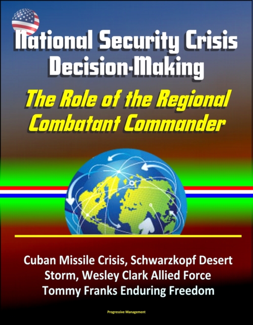 National Security Crisis Decision-Making: The Role of the Regional Combatant Commander - Cuban Missile Crisis, Schwarzkopf Desert Storm, Wesley Clark Allied Force, Tommy Franks Enduring Freedom