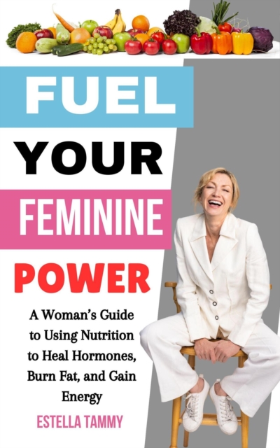 Fuel Your Feminine Power: A Woman's Guide to Using Nutrition to Heal Hormones, Burn Fat, and Gain Energy