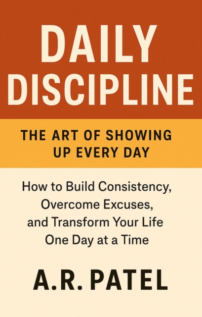 Daily Discipline: The Art of Showing Up Every Day. How to Build Consistency, Overcome Excuses, and Transform Your Life One Day at a Time