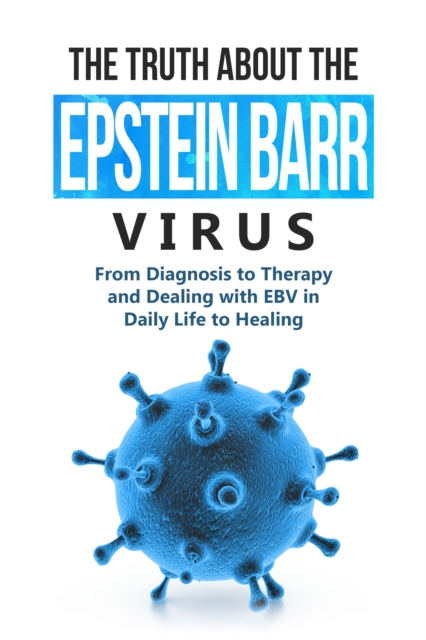 Truth About the Epstein-Barr Virus: From Diagnosis to Therapy and Dealing with EBV in Daily Life to Healing