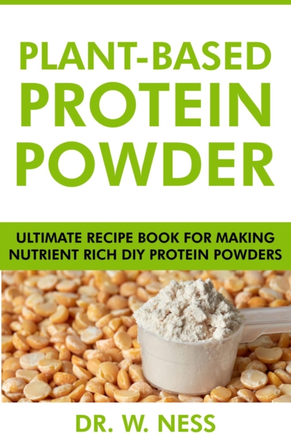 Plant-Based Protein Powder: Ultimate Recipe Book for Making Nutrient Rich DIY Protein Powders
