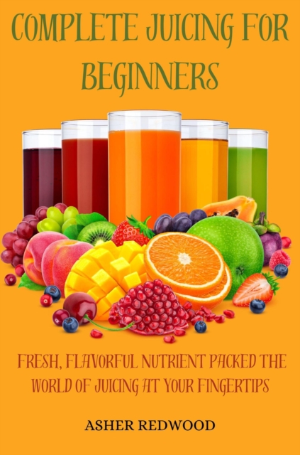 Complete Juicing for Beginners Fresh Flavorful Nutrient packed The World of Juicing at Your Fingertips