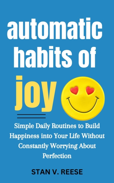 Automatic Habits of Joy: Simple Daily Routines to Build Happiness Into Your Life Without Constantly Worrying About Perfection