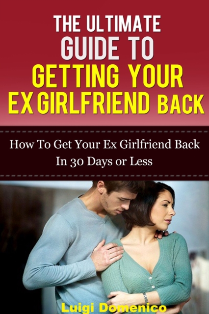 Ultimate Guide To Getting Your Ex Girlfriend Back: How To Get Your Ex Girlfriend Back In 30 Days Or Less
