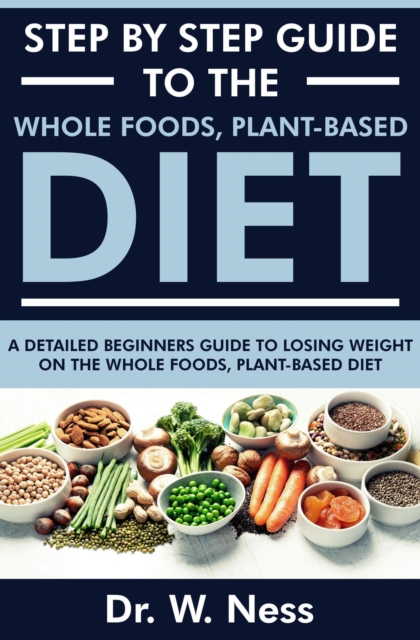 Step by Step Guide to the Whole Foods, Plant-Based Diet: A Detailed Beginners Guide to Losing Weight on the Whole Foods, Plant-Based Diet