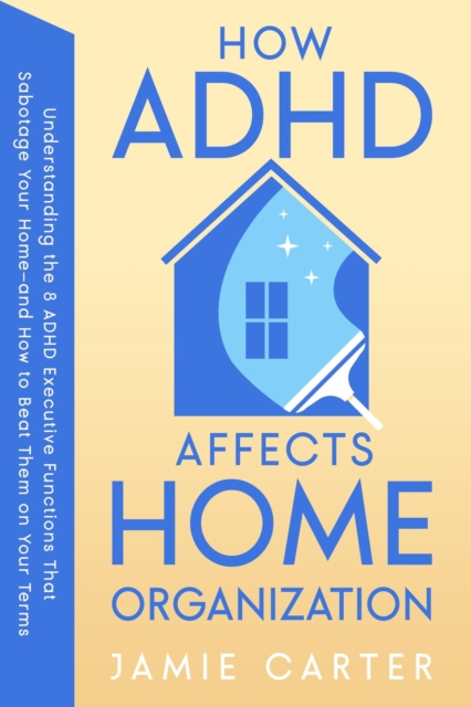 How ADHD Affects Home Organization : Understanding the 8 ADHD Executive Functions That Sabotage Your Home-and How to Beat Them on Your Terms