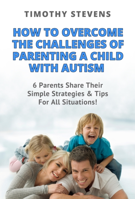 How To Overcome The Challenges Of Parenting A Child With Autism: 6 Parents Share Their Simple Strategies & Tips For All Situations!