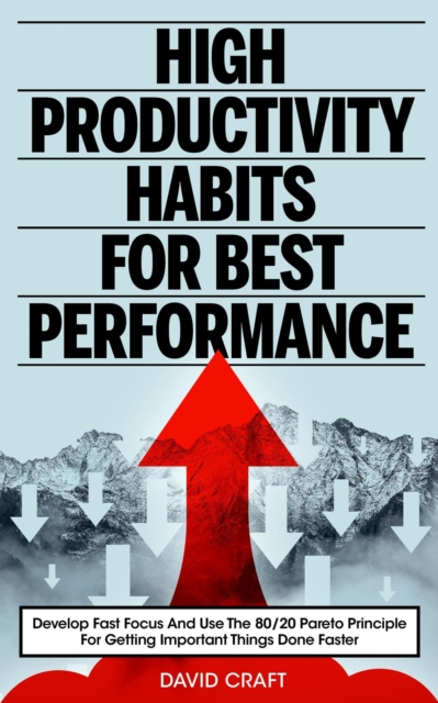 High Productivity Habits For Best Performance: Develop Fast Focus And Use The 80 20 Pareto Principle For Getting Important Things Done Faster