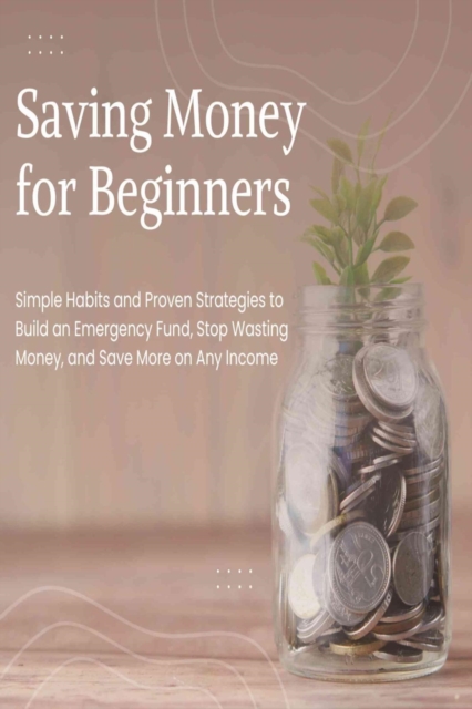 Saving Money for Beginners: Simple Habits and Proven Strategies to Build an Emergency Fund, Stop Wasting Money, and Save More on Any Income