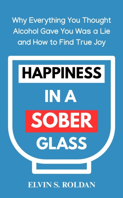 Happiness in a Sober Glass: Why Everything You Thought Alcohol Gave You Was a Lie and How to Find True Joy
