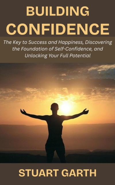 Building Confidence: The Key to Success and Happiness, Discovering the Foundation of Self-Confidence, and Unlocking Your Full Potential