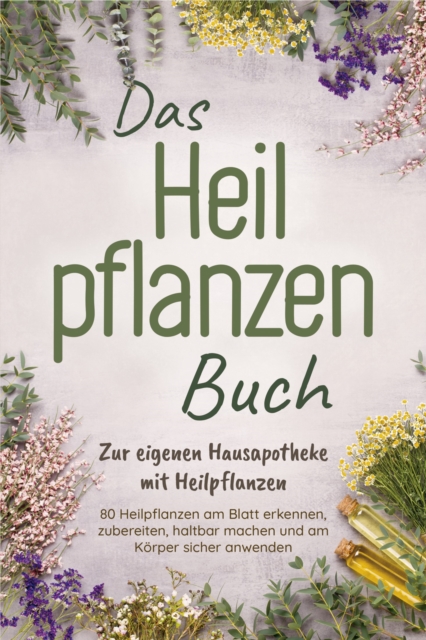 Das Heilpflanzen Buch: Zur eigenen Hausapotheke mit Heilpflanzen - 80 Heilpflanzen zur richtigen Zeit am Blatt erkennen, zubereiten, haltbar machen und am Körper sicher anwenden - mit Bildern