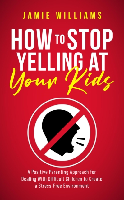 How to Stop Yelling at Your Kids: A Positive Parenting Approach for Dealing with Difficult Children to Create a Stress-Free Environment