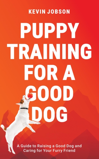 Puppy Training for a Good Dog: A Guide to Raising a Good Dog and Caring for Your Furry Friend