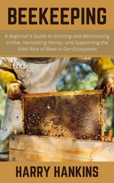 Beekeeping: A Beginner's Guide to Starting and Maintaining a Hive, Harvesting Honey, and Supporting the Vital Role of Bees in Our Ecosystem