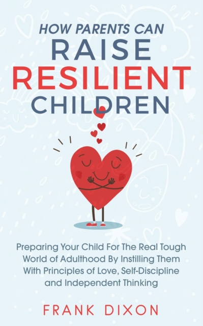 How Parents Can Raise Resilient Children: Preparing Your Child for the Real Tough World of Adulthood by Instilling Them With Principles of Love, Self-Discipline, and Independent Thinking