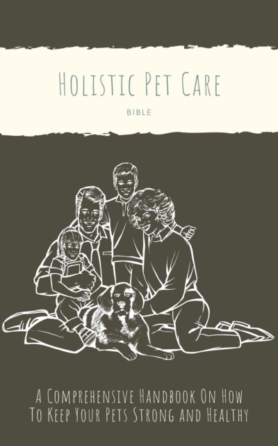 Holistic Pet Care Bible: A Comprehensive Handbook On How To Keep Your Pets Strong and Healthy