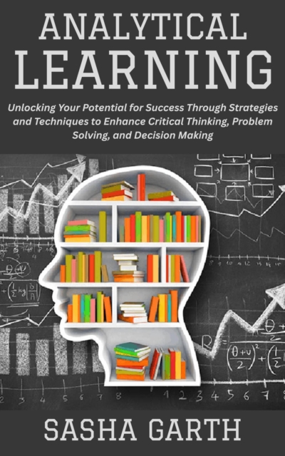 Analytical Learning: Unlocking Your Potential for Success Through Strategies and Techniques to Enhance Critical Thinking, Problem Solving, and Decision Making