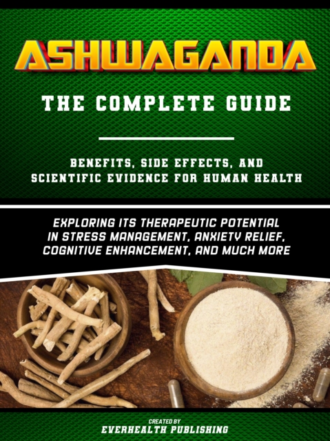Ashwaganda (The Complete Guide) - Benefits, Side Effects, And Scientific Evidence For Human Health - Exploring Its Therapeutic Potential In Stress Management, Anxiety Relief, Cognitive Enhancement, And Much More