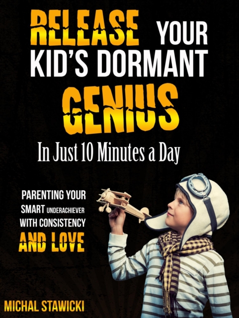 Release Your Kid's Dormant Genius in Just 10 Minutes a Day: Parenting Your Smart Underachiever with Consistency and Love