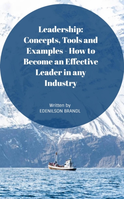 Leadership: Concepts, Tools and Examples - How to Become an Effective Leader in Any Industry
