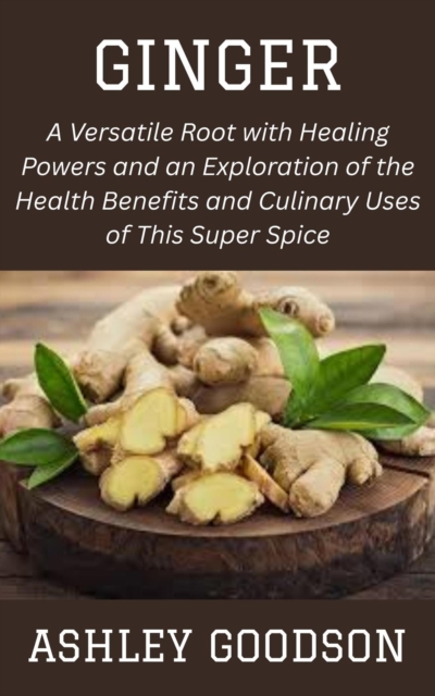 Ginger: A Versatile Root with Healing Powers and an Exploration of the Health Benefits and Culinary Uses of This Super Spice