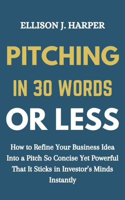 Pitching in 30 Words or Less: How to Refine Your Business Idea into a Pitch So Concise yet Powerful That It Sticks in Investors' Minds Instantly