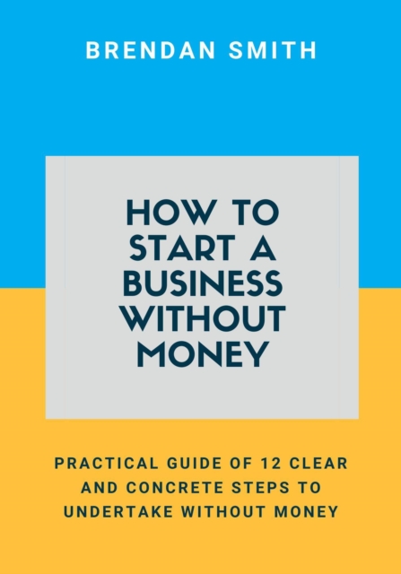 How to Start a Business Without Money:  Practical Guide of 12 Clear and Concrete Steps to Undertake Without Money