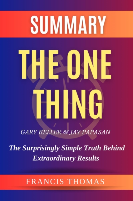 Summary Of The One Thing By Gary Keller & Jay Papasan- The Surprisingly Simple Truth Behind Extraordinary Results