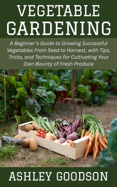 Vegetable Gardening: A Beginner's Guide to Growing Successful Vegetables From Seed to Harvest, with Tips, Tricks, and Techniques for Cultivating Your Own Bounty of Fresh Produce