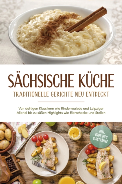 Sächsische Küche: Traditionelle Gerichte neu entdeckt – Von deftigen Klassikern wie Rinderroulade und Leipziger Allerlei bis zu süßen Highlights wie Eierschecke und Stollen –inkl. Brot,Dips & Getränke