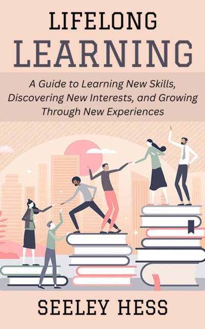 Lifelong Learning: A Guide to Learning New Skills, Discovering New Interests, and Growing Through New Experiences