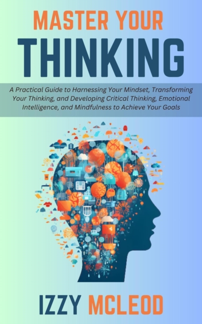 Master Your Thinking: A Practical Guide to Harnessing Your Mindset, Transforming Your Thinking, and Developing Critical Thinking, Emotional Intelligence, and Mindfulness to Achieve Your Goals