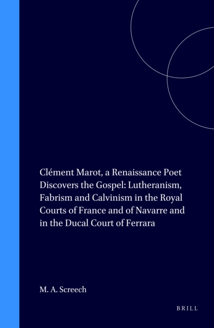 Clement Marot, a Renaissance Poet Discovers the Gospel: Lutheranism, Fabrism and Calvinism in the Royal Courts of France and of Navarre and in the Ducal Court of Ferrara