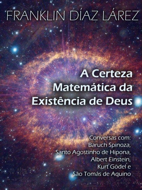 Certeza Matematica da Existencia de Deus: Conversas com Baruch Spinoza, Santo Agostinho de Hipona, Albert Einstein, Kurt Godel e Sao Tomas de Aquino